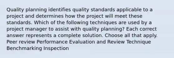 Quality planning identifies quality standards applicable to a project and determines how the project will meet these standards. Which of the following techniques are used by a project manager to assist with quality planning? Each correct answer represents a complete solution. Choose all that apply. Peer review Performance Evaluation and Review Technique Benchmarking Inspection