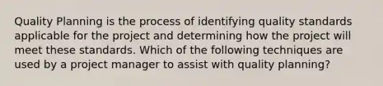 Quality Planning is the process of identifying quality standards applicable for the project and determining how the project will meet these standards. Which of the following techniques are used by a project manager to assist with quality planning?