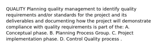 QUALITY Planning quality management to identify quality requirements and/or standards for the project and its deliverables and documenting how the project will demonstrate compliance with quality requirements is part of the: A. Conceptual phase. B. Planning Process Group. C. Project implementation phase. D. Control Quality process .