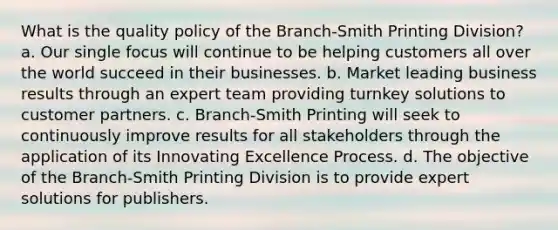 What is the quality policy of the Branch-Smith Printing Division? a. Our single focus will continue to be helping customers all over the world succeed in their businesses. b. Market leading business results through an expert team providing turnkey solutions to customer partners. c. Branch-Smith Printing will seek to continuously improve results for all stakeholders through the application of its Innovating Excellence Process. d. The objective of the Branch-Smith Printing Division is to provide expert solutions for publishers.