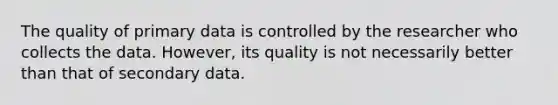 The quality of primary data is controlled by the researcher who collects the data. However, its quality is not necessarily better than that of secondary data.