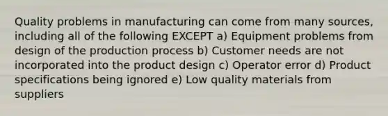 Quality problems in manufacturing can come from many sources, including all of the following EXCEPT a) Equipment problems from design of the production process b) Customer needs are not incorporated into the product design c) Operator error d) Product specifications being ignored e) Low quality materials from suppliers