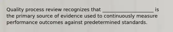 Quality process review recognizes that _____________________ is the primary source of evidence used to continuously measure performance outcomes against predetermined standards.