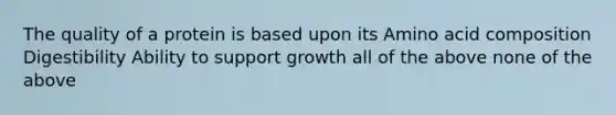 The quality of a protein is based upon its Amino acid composition Digestibility Ability to support growth all of the above none of the above