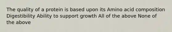 The quality of a protein is based upon its Amino acid composition Digestibility Ability to support growth All of the above None of the above