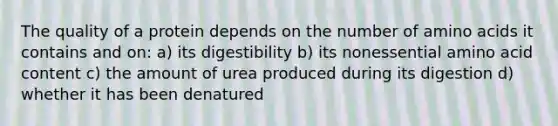 The quality of a protein depends on the number of amino acids it contains and on: a) its digestibility b) its nonessential amino acid content c) the amount of urea produced during its digestion d) whether it has been denatured