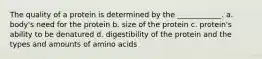 The quality of a protein is determined by the ____________. a. body's need for the protein b. size of the protein c. protein's ability to be denatured d. digestibility of the protein and the types and amounts of amino acids