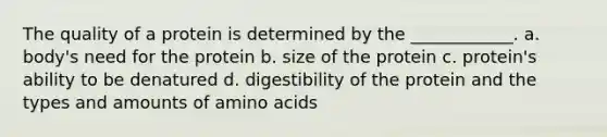 The quality of a protein is determined by the ____________. a. body's need for the protein b. size of the protein c. protein's ability to be denatured d. digestibility of the protein and the types and amounts of amino acids