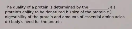 The quality of a protein is determined by the __________. a.) protein's ability to be denatured b.) size of the protein c.) digestibility of the protein and amounts of essential amino acids d.) body's need for the protein