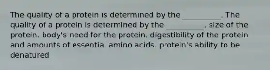 The quality of a protein is determined by the __________. The quality of a protein is determined by the __________. size of the protein. body's need for the protein. digestibility of the protein and amounts of essential amino acids. protein's ability to be denatured