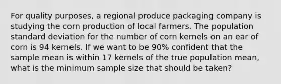 For quality purposes, a regional produce packaging company is studying the corn production of local farmers. The population standard deviation for the number of corn kernels on an ear of corn is 94 kernels. If we want to be 90% confident that the sample mean is within 17 kernels of the true population mean, what is the minimum sample size that should be taken?