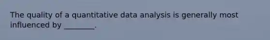 The quality of a quantitative data analysis is generally most influenced by ________.