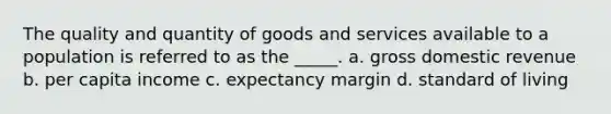 The quality and quantity of goods and services available to a population is referred to as the _____. a. gross domestic revenue b. per capita income c. expectancy margin d. standard of living