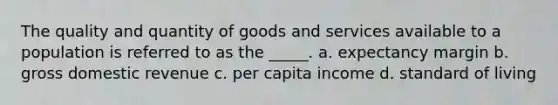 The quality and quantity of goods and services available to a population is referred to as the _____. a. expectancy margin b. gross domestic revenue c. per capita income d. standard of living