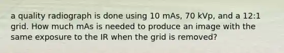 a quality radiograph is done using 10 mAs, 70 kVp, and a 12:1 grid. How much mAs is needed to produce an image with the same exposure to the IR when the grid is removed?