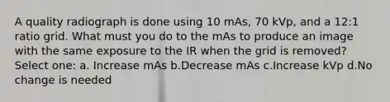 A quality radiograph is done using 10 mAs, 70 kVp, and a 12:1 ratio grid. What must you do to the mAs to produce an image with the same exposure to the IR when the grid is removed? Select one: a. Increase mAs b.Decrease mAs c.Increase kVp d.No change is needed