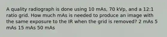 A quality radiograph is done using 10 mAs, 70 kVp, and a 12:1 ratio grid. How much mAs is needed to produce an image with the same exposure to the IR when the grid is removed? 2 mAs 5 mAs 15 mAs 50 mAs