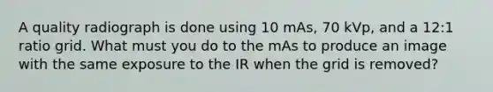 A quality radiograph is done using 10 mAs, 70 kVp, and a 12:1 ratio grid. What must you do to the mAs to produce an image with the same exposure to the IR when the grid is removed?