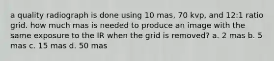 a quality radiograph is done using 10 mas, 70 kvp, and 12:1 ratio grid. how much mas is needed to produce an image with the same exposure to the IR when the grid is removed? a. 2 mas b. 5 mas c. 15 mas d. 50 mas