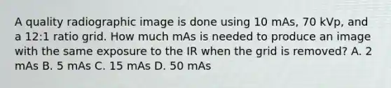 A quality radiographic image is done using 10 mAs, 70 kVp, and a 12:1 ratio grid. How much mAs is needed to produce an image with the same exposure to the IR when the grid is removed? A. 2 mAs B. 5 mAs C. 15 mAs D. 50 mAs