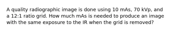 A quality radiographic image is done using 10 mAs, 70 kVp, and a 12:1 ratio grid. How much mAs is needed to produce an image with the same exposure to the IR when the grid is removed?