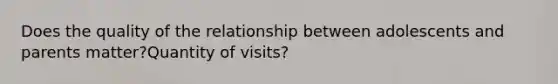 Does the quality of the relationship between adolescents and parents matter?Quantity of visits?