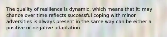 The quality of resilience is dynamic, which means that it: may chance over time reflects successful coping with minor adversities is always present in the same way can be either a positive or negative adaptation