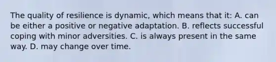 The quality of resilience is dynamic, which means that it: A. can be either a positive or negative adaptation. B. reflects successful coping with minor adversities. C. is always present in the same way. D. may change over time.