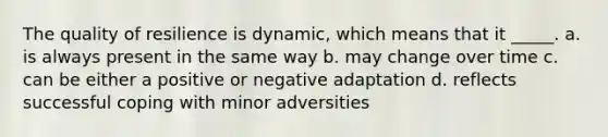 The quality of resilience is dynamic, which means that it _____. a. is always present in the same way b. may change over time c. can be either a positive or negative adaptation d. reflects successful coping with minor adversities