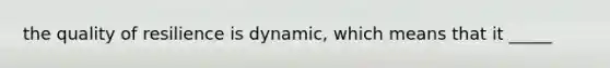 the quality of resilience is dynamic, which means that it _____