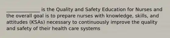 ______________ is the Quality and Safety Education for Nurses and the overall goal is to prepare nurses with knowledge, skills, and attitudes (KSAs) necessary to continuously improve the quality and safety of their health care systems