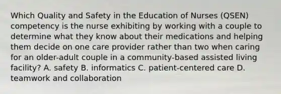 Which Quality and Safety in the Education of Nurses (QSEN) competency is the nurse exhibiting by working with a couple to determine what they know about their medications and helping them decide on one care provider rather than two when caring for an older-adult couple in a community-based assisted living facility? A. safety B. informatics C. patient-centered care D. teamwork and collaboration