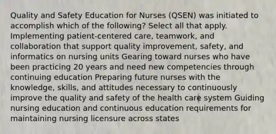 Quality and Safety Education for Nurses (QSEN) was initiated to accomplish which of the following? Select all that apply. Implementing patient-centered care, teamwork, and collaboration that support quality improvement, safety, and informatics on nursing units Gearing toward nurses who have been practicing 20 years and need new competencies through continuing education Preparing future nurses with the knowledge, skills, and attitudes necessary to continuously improve the quality and safety of the health care system Guiding nursing education and continuous education requirements for maintaining nursing licensure across states