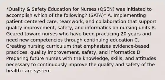 *Quality & Safety Education for Nurses (QSEN) was initiated to accomplish which of the following? (SATA)* A. Implementing patient-centered care, teamwork, and collaboration that support quality improvement, safety, and informatics on nursing units B. Geared toward nurses who have been practicing 20 years and need new competencies through continuing education C. Creating nursing curriculum that emphasizes evidence-based practices, quality improvement, safety, and informatics D. Preparing future nurses with the knowledge, skills, and attitudes necessary to continuously improve the quality and safety of the health care system