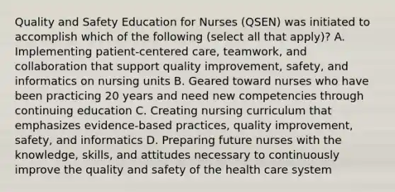 Quality and Safety Education for Nurses (QSEN) was initiated to accomplish which of the following (select all that apply)? A. Implementing patient-centered care, teamwork, and collaboration that support quality improvement, safety, and informatics on nursing units B. Geared toward nurses who have been practicing 20 years and need new competencies through continuing education C. Creating nursing curriculum that emphasizes evidence-based practices, quality improvement, safety, and informatics D. Preparing future nurses with the knowledge, skills, and attitudes necessary to continuously improve the quality and safety of the health care system