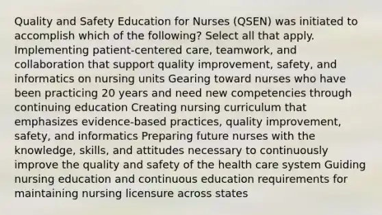 Quality and Safety Education for Nurses (QSEN) was initiated to accomplish which of the following? Select all that apply. Implementing patient-centered care, teamwork, and collaboration that support quality improvement, safety, and informatics on nursing units Gearing toward nurses who have been practicing 20 years and need new competencies through continuing education Creating nursing curriculum that emphasizes evidence-based practices, quality improvement, safety, and informatics Preparing future nurses with the knowledge, skills, and attitudes necessary to continuously improve the quality and safety of the health care system Guiding nursing education and continuous education requirements for maintaining nursing licensure across states