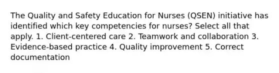 The Quality and Safety Education for Nurses (QSEN) initiative has identified which key competencies for nurses? Select all that apply. 1. Client-centered care 2. Teamwork and collaboration 3. Evidence-based practice 4. Quality improvement 5. Correct documentation