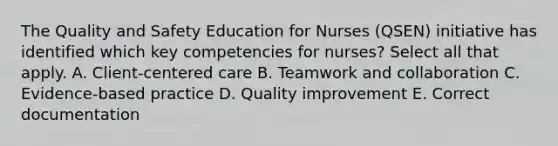 The Quality and Safety Education for Nurses (QSEN) initiative has identified which key competencies for nurses? Select all that apply. A. Client-centered care B. Teamwork and collaboration C. Evidence-based practice D. Quality improvement E. Correct documentation