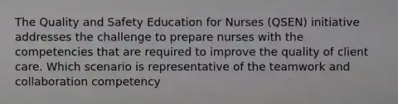 The Quality and Safety Education for Nurses (QSEN) initiative addresses the challenge to prepare nurses with the competencies that are required to improve the quality of client care. Which scenario is representative of the teamwork and collaboration competency