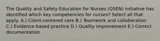 The Quality and Safety Education for Nurses (QSEN) initiative has identified which key competencies for nurses? Select all that apply. A.) Client-centered care B.) Teamwork and collaboration C.) Evidence-based practice D.) Quality improvement E.) Correct documentation