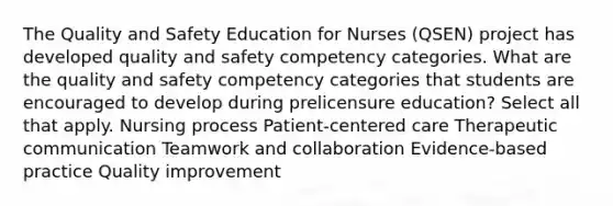 The Quality and Safety Education for Nurses (QSEN) project has developed quality and safety competency categories. What are the quality and safety competency categories that students are encouraged to develop during prelicensure education? Select all that apply. Nursing process Patient-centered care Therapeutic communication Teamwork and collaboration Evidence-based practice Quality improvement