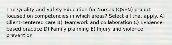 The Quality and Safety Education for Nurses (QSEN) project focused on competencies in which areas? Select all that apply. A) Client-centered care B) Teamwork and collaboration C) Evidence-based practice D) Family planning E) Injury and violence prevention