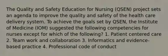 The Quality and Safety Education for Nursing (QSEN) project sets an agenda to improve the quality and safety of the health care delivery system. To achieve the goals set by QSEN, the Institute of Medicine (IOM) suggested the following competencies for nurses except for which of the following? 1. Patient centered care 2. Team work and collaboration 3. Informatics and evidence-based practice 4. Professional code of conduct