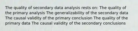 The quality of secondary data analysis rests on: The quality of the primary analysis The generalizability of the secondary data The causal validity of the primary conclusion The quality of the primary data The causal validity of the secondary conclusions