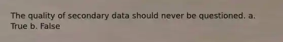 The quality of secondary data should never be questioned. a. True b. False