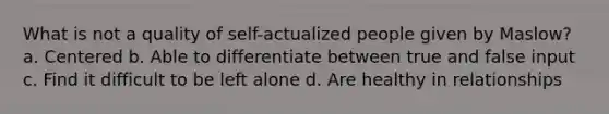 What is not a quality of self-actualized people given by Maslow? a. Centered b. Able to differentiate between true and false input c. Find it difficult to be left alone d. Are healthy in relationships