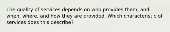 The quality of services depends on who provides​ them, and​ when, where, and how they are provided. Which characteristic of services does this​ describe?