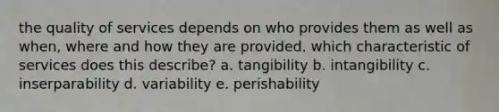 the quality of services depends on who provides them as well as when, where and how they are provided. which characteristic of services does this describe? a. tangibility b. intangibility c. inserparability d. variability e. perishability