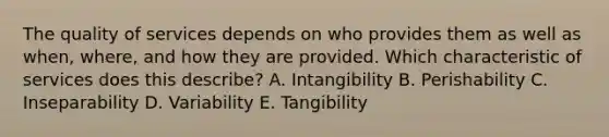 The quality of services depends on who provides them as well as​ when, where, and how they are provided. Which characteristic of services does this​ describe? A. Intangibility B. Perishability C. Inseparability D. Variability E. Tangibility