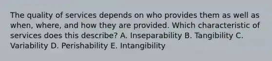 The quality of services depends on who provides them as well as​ when, where, and how they are provided. Which characteristic of services does this​ describe? A. Inseparability B. Tangibility C. Variability D. Perishability E. Intangibility